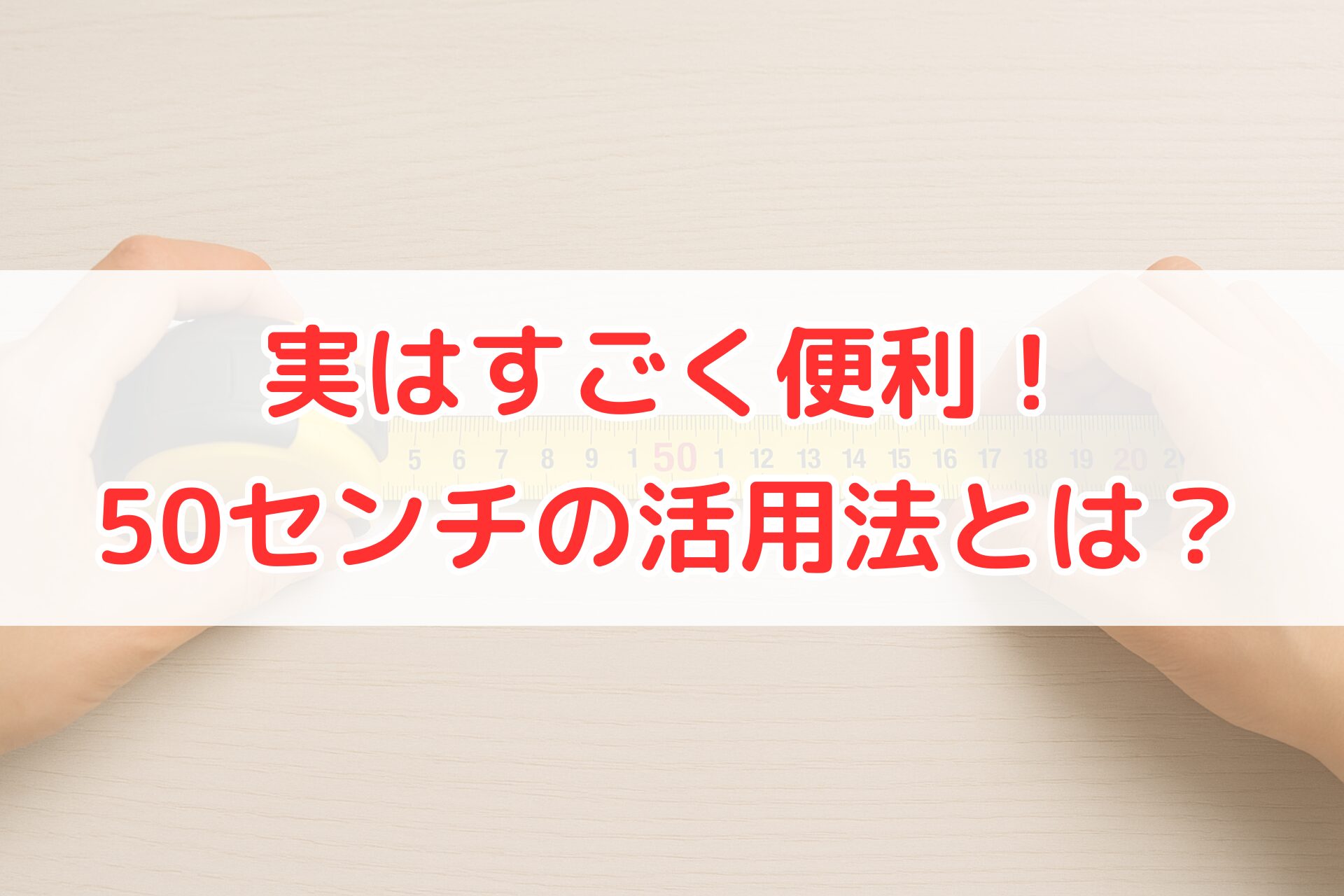 メジャーを使って50センチを測っている手元。50cmの長さを確認したり活用方法を紹介することをイメージできる、明るく清潔感のある計測シーン。